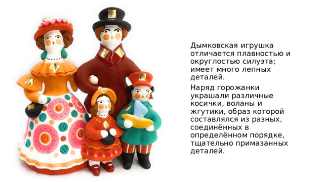 Дымковская игрушка отличается плавностью и округлостью силуэта; имеет много лепных деталей. Наряд горожанки украшали различные косички, воланы и жгутики, образ которой составлялся из разных, соединённых в определённом порядке, тщательно примазанных деталей. 