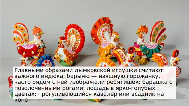 Главными образами дымковской игрушки считают: важного индюка; барыню — изящную горожанку, часто рядом с ней изображали ребятишек; барашка с позолоченными рогами; лошадь в ярко-голубых цветах; прогуливающийся кавалер или всадник на коне. 
