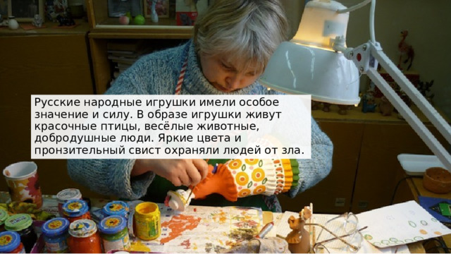 Русские народные игрушки имели особое значение и силу. В образе игрушки живут красочные птицы, весёлые животные, добродушные люди. Яркие цвета и пронзительный свист охраняли людей от зла. 