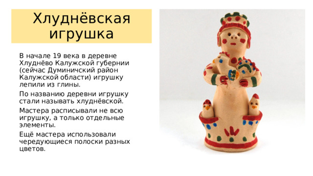 Хлуднёвская игрушка В начале 19 века в деревне Хлуднёво Калужской губернии (сейчас Думиничский район Калужской области) игрушку лепили из глины. По названию деревни игрушку стали называть хлуднёвской. Мастера расписывали не всю игрушку, а только отдельные элементы. Ещё мастера использовали чередующиеся полоски разных цветов. 