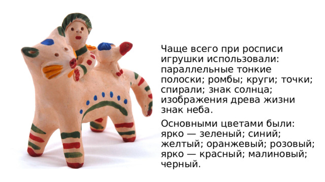 Чаще всего при росписи игрушки использовали: параллельные тонкие полоски; ромбы; круги; точки; спирали; знак солнца; изображения древа жизни знак неба. Основными цветами были: ярко — зеленый; синий; желтый; оранжевый; розовый; ярко — красный; малиновый; черный. 