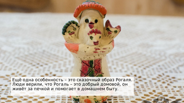 Ещё одна особенность – это сказочный образ Рогаля. Люди верили, что Рогаль – это добрый домовой, он живёт за печкой и помогает в домашнем быту. 