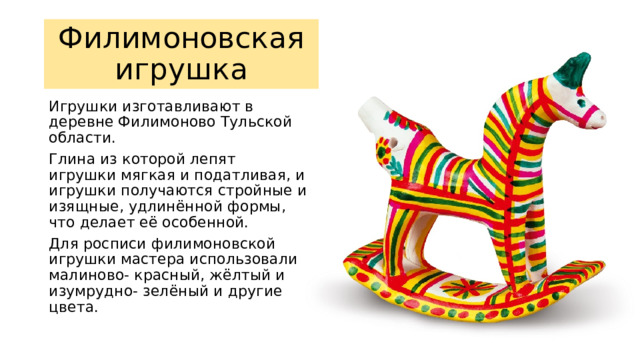 Филимоновская игрушка Игрушки изготавливают в деревне Филимоново Тульской области. Глина из которой лепят игрушки мягкая и податливая, и игрушки получаются стройные и изящные, удлинённой формы, что делает её особенной. Для росписи филимоновской игрушки мастера использовали малиново- красный, жёлтый и изумрудно- зелёный и другие цвета. 