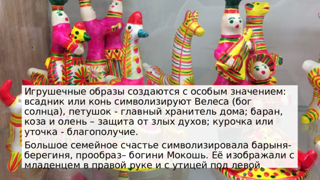 Игрушечные образы создаются с особым значением: всадник или конь символизируют Велеса (бог солнца), петушок - главный хранитель дома; баран, коза и олень – защита от злых духов; курочка или уточка - благополучие. Большое семейное счастье символизировала барыня-берегиня, прообраз– богини Мокошь. Её изображали с младенцем в правой руке и с утицей под левой. 