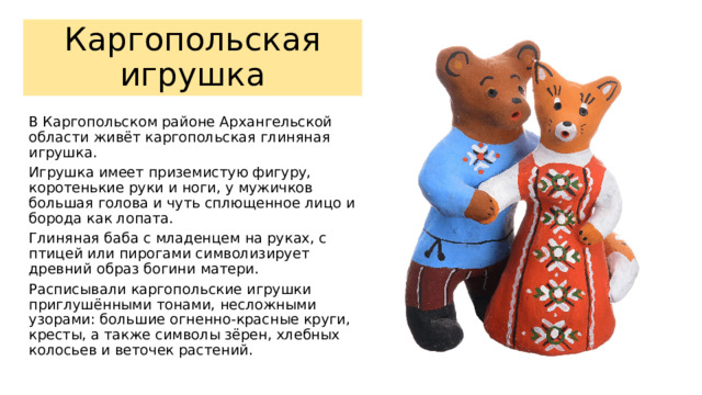 Каргопольская игрушка В Каргопольском районе Архангельской области живёт каргопольская глиняная игрушка. Игрушка имеет приземистую фигуру, коротенькие руки и ноги, у мужичков большая голова и чуть сплющенное лицо и борода как лопата. Глиняная баба с младенцем на руках, с птицей или пирогами символизирует древний образ богини матери. Расписывали каргопольские игрушки приглушёнными тонами, несложными узорами: большие огненно-красные круги, кресты, а также символы зёрен, хлебных колосьев и веточек растений. 