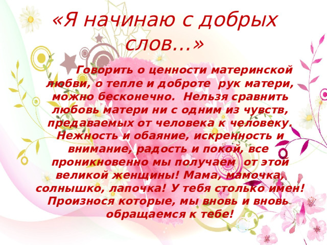 «Я начинаю с добрых слов…»  Говорить о ценности материнской любви, о тепле и доброте рук матери, можно бесконечно. Нельзя сравнить любовь матери ни с одним из чувств, предаваемых от человека к человеку. Нежность и обаяние, искренность и внимание, радость и покой, все проникновенно мы получаем от этой великой женщины! Мама, мамочка, солнышко, лапочка! У тебя столько имен! Произнося которые, мы вновь и вновь  обращаемся к тебе! 