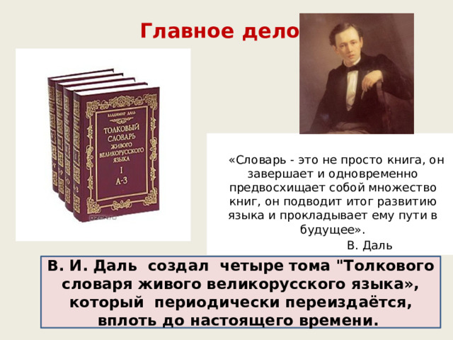  Главное дело жизни    «Словарь - это не просто книга, он завершает и одновременно предвосхищает собой множество книг, он подводит итог развитию языка и прокладывает ему пути в будущее».   В. Даль      В. И. Даль создал четыре тома 