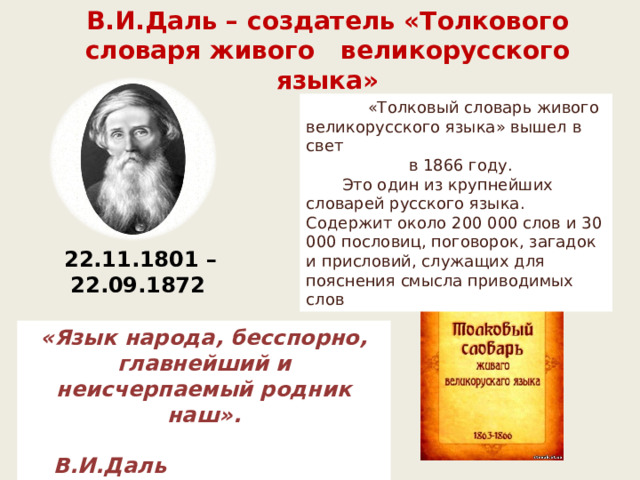 В.И.Даль – создатель «Толкового словаря живого великорусского языка»  «Толковый словарь живого великорусского языка» вышел в свет  в 1866 году.  Это один из крупнейших словарей русского языка. Содержит около 200 000 слов и 30 000 пословиц, поговорок, загадок и присловий, служащих для пояснения смысла приводимых слов  22.11.1801 – 22.09.1872 «Язык народа, бесспорно, главнейший и неисчерпаемый родник наш».  В.И.Даль 