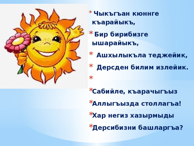  Чыкъгъан кюннге къарайыкъ,  Бир бирибизге ышарайыкъ,  Ашхылыкъла теджейик,  Дерсден билим излейик.  Сабийле, къарачыгъыз Аллыгъызда столлагъа! Хар негиз хазырмыды Дерсибизни башларгъа? 