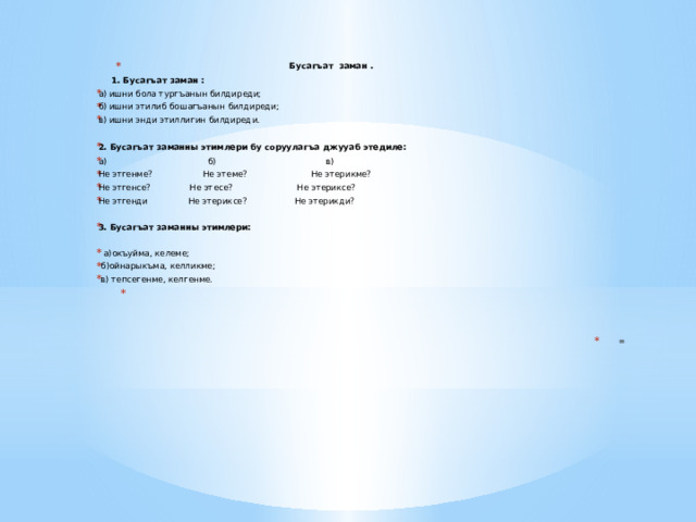 Бусагъат заман .  1. Бусагъат заман :   а) ишни бола тургъанын билдиреди; б) ишни этилиб бошагъанын билдиреди; в) ишни энди этиллигин билдиреди.  2.  Бусагъат заманны этимлери бу соруулагъа джууаб этедиле: а) б)  в) Не этгенме? Не этеме? Не этерикме? Не этгенсе?  Не этесе?  Не этериксе? Не этгенди  Не этериксе? Не этерикди? 3. Бусагъат заманны этимлери:  а)окъуйма, келеме;  б)ойнарыкъма, келликме;  в) тепсегенме, келгенме.   = 