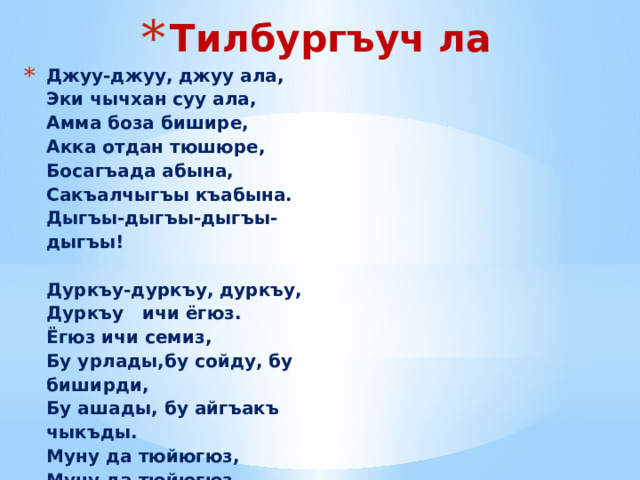 Тилбургъуч ла Джуу-джуу, джуу ала,  Эки чычхан суу ала,  Амма боза бишире,  Акка отдан тюшюре,  Босагъада абына,  Сакъалчыгъы къабына.  Дыгъы-дыгъы-дыгъы-дыгъы!     Дуркъу-дуркъу, дуркъу,  Дуркъу ичи ёгюз.  Ёгюз ичи семиз,  Бу урлады,бу сойду, бу биширди,  Бу ашады, бу айгъакъ чыкъды.  Муну да тюйюгюз,  Муну да тюйюгюз,  Муну да тюйюгюз!  Балачыкъны эшикге атыб ийигиз.                   Бирден –билеу,  Экиден – эгеу,  Ючден – ючгюл,  Тёртден –тёнгек,  Бешден – бешик,  Алтыдан – ашыкъ,  Джетиден – къашыкъ,  Сегизден – сенек,  Тогъуздан – токъмакъ,  Ондан – оймакъ, буздан – таймакъ.  Абил билим,  Чыкъсын тилинг!                