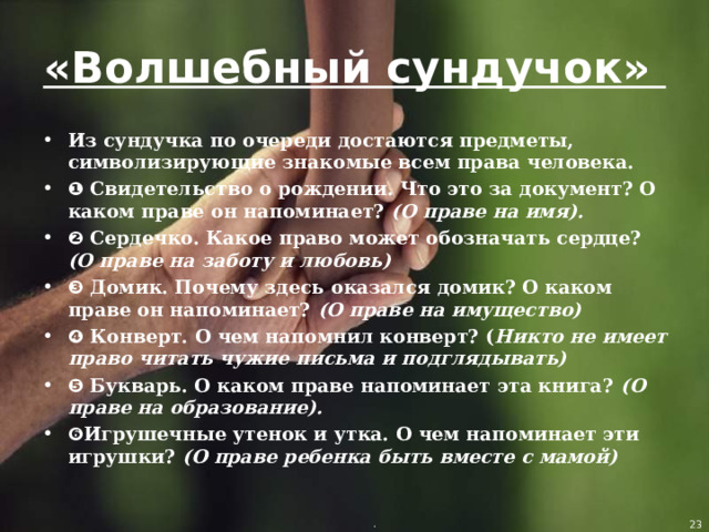 «Волшебный сундучок» Из сундучка по очереди достаются предметы, символизирующие знакомые всем права человека. ❶ Свидетельство о рождении. Что это за документ? О каком праве он напоминает? (О праве на имя).  ❷ Сердечко. Какое право может обозначать сердце? (О праве на заботу и любовь) ❸ Домик. Почему здесь оказался домик? О каком праве он напоминает? (О праве на имущество)  ❹ Конверт. О чем напомнил конверт? ( Никто не имеет право читать чужие письма и подглядывать) ❺ Букварь. О каком праве напоминает эта книга? (О праве на образование).  ❻ Игрушечные утенок и утка. О чем напоминает эти игрушки? (О праве ребенка быть вместе с мамой)  .  