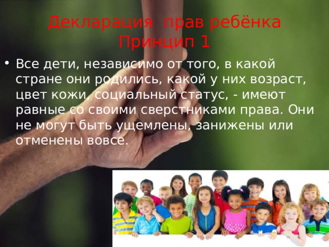 Декларация прав ребёнка  Принцип 1 Все дети, независимо от того, в какой стране они родились, какой у них возраст, цвет кожи, социальный статус, - имеют равные со своими сверстниками права. Они не могут быть ущемлены, занижены или отменены вовсе.   