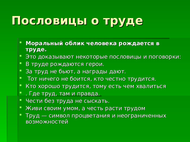 Моральный облик человека рождается в труде.  Это доказывают некоторые пословицы и поговорки: В труде рождаются герои. За труд не бьют, а награды дают.  Тот ничего не боится, кто честно трудится. Кто хорошо трудится, тому есть чем хвалиться . Где труд, там и правда. Чести без труда не сыскать. Живи своим умом, а честь расти трудом Труд — символ процветания и неограниченных возможностей 