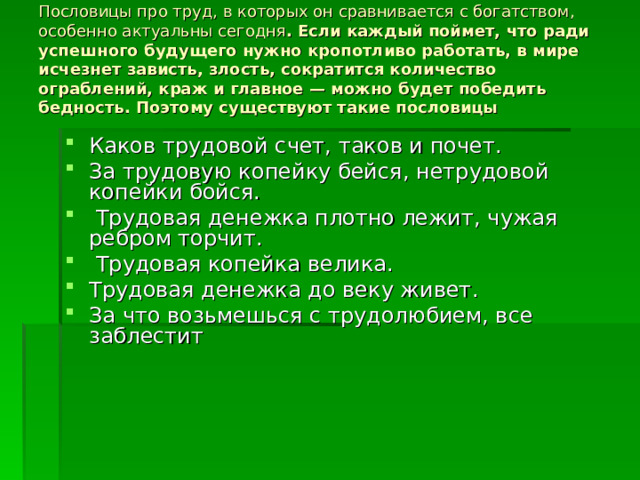 Пословицы про труд, в которых он сравнивается с богатством, особенно актуальны сегодня . Если каждый поймет, что ради успешного будущего нужно кропотливо работать, в мире исчезнет зависть, злость, сократится количество ограблений, краж и главное — можно будет победить бедность. Поэтому существуют такие пословицы   Каков трудовой счет, таков и почет. За трудовую копейку бейся, нетрудовой копейки бойся.  Трудовая денежка плотно лежит, чужая ребром торчит.  Трудовая копейка велика. Трудовая денежка до веку живет. За что возьмешься с трудолюбием, все заблестит 