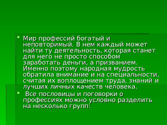 Мир профессий богатый и неповторимый. В нем каждый может найти ту деятельность, которая станет для него не просто способом заработать деньги, а призванием. Именно поэтому народная мудрость обратила внимание и на специальности, считая их воплощением труда, знаний и лучших личных качеств человека.  Все пословицы и поговорки о профессиях можно условно разделить на несколько групп: 