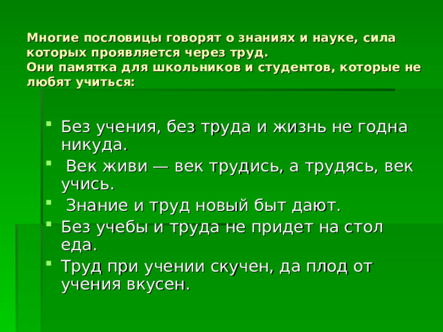    Многие пословицы говорят о знаниях и науке, сила которых проявляется через труд.  Они памятка для школьников и студентов, которые не любят учиться:   Без учения, без труда и жизнь не годна никуда.  Век живи — век трудись, а трудясь, век учись.  Знание и труд новый быт дают. Без учебы и труда не придет на стол еда. Труд при учении скучен, да плод от учения вкусен. 