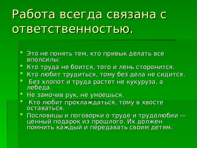 Работа всегда связана с ответственностью. Это не понять тем, кто привык делать все вполсилы: Кто труда не боится, того и лень сторонится. Кто любит трудиться, тому без дела не сидится.  Без хлопот и труда растет не кукуруза, а лебеда. Не замочив рук, не умоешься.  Кто любит прохлаждаться, тому в хвосте оставаться. Пословицы и поговорки о труде и трудолюбии — ценный подарок из прошлого. Их должен помнить каждый и передавать своим детям. 