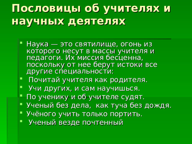 Пословицы об учителях и научных деятелях   Наука — это святилище, огонь из которого несут в массы учителя и педагоги. Их миссия бесценна, поскольку от нее берут истоки все другие специальности:  Почитай учителя как родителя.  Учи других, и сам научишься. По ученику и об учителе судят. Ученый без дела, как туча без дождя. Учёного учить только портить.  Ученый везде почтенный 