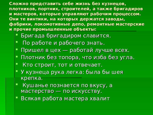 Сложно представить себе жизнь без кузнецов, плотников, портних, строителей, а также бригадиров и мастеров, которые управляют рабочим процессом. Они те винтики, на которых держатся заводы, фабрики, локомотивные депо, ремонтные мастерские и прочие промышленные объекты: Бригада бригадиром славится.  По работе и рабочего знать. Пришел в цех — работай лучше всех. Плотник без топора, что изба без угла.  Кто строит, тот и отвечает. У кузнеца рука легка: была бы шея крепка.  Кушанье познается по вкусу, а мастерство — по искусству. Всякая работа мастера хвалит 