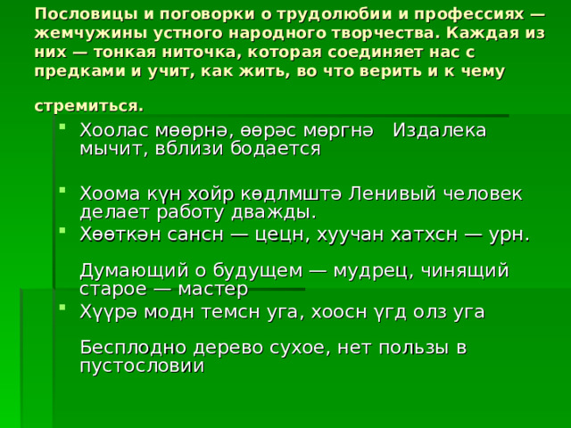 Пословицы и поговорки о трудолюбии и профессиях — жемчужины устного народного творчества. Каждая из них — тонкая ниточка, которая соединяет нас с предками и учит, как жить, во что верить и к чему стремиться.  Хоолас мөөрнә, өөрәс мөргнә   Издалека мычит, вблизи бодается   Хоома күн хойр көдлмштә Ленивый человек делает работу дважды. Хөөткән сансн — цецн, хуучан хатхсн — урн.   Думающий о будущем — мудрец, чинящий старое — мастер Хүүрә модн темсн уга, хоосн γгд олз уга   Бесплодно дерево сухое, нет пользы в пустословии 