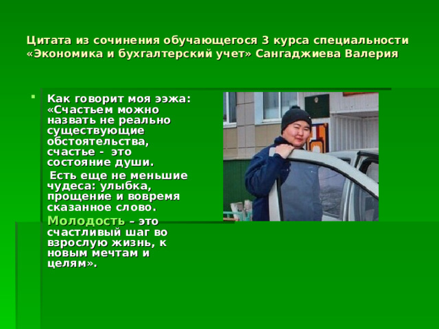 Цитата из сочинения обучающегося 3 курса специальности «Экономика и бухгалтерский учет» Сангаджиева Валерия Как говорит моя ээжа: «Счастьем можно назвать не реально существующие обстоятельства, счастье - это состояние души.   Есть еще не меньшие чудеса: улыбка, прощение и вовремя сказанное слово.  Молодость  – это счастливый шаг во взрослую жизнь, к новым мечтам и целям».  