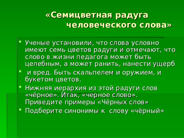  «Семицветная радуга    человеческого слова» Ученые установили, что слова условно имеют семь цветов радуги и отмечают, что слово в жизни педагога может быть целебным, а может ранить, нанести ущерб  и вред. Быть скальпелем и оружием, и букетом цветов. Нижняя иерархия из этой радуги слов «чёрное». Итак, «черное слово». Приведите примеры «Чёрных слов» Подберите синонимы к слову «чёрный»  