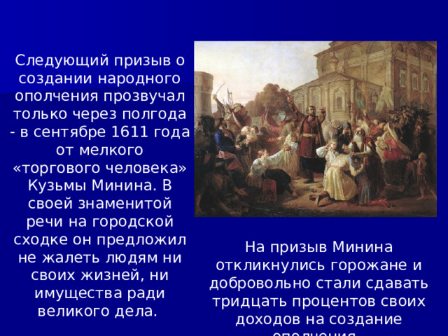 Следующий призыв о создании народного ополчения прозвучал только через полгода - в сентябре 1611 года от мелкого «торгового человека» Кузьмы Минина. В своей знаменитой речи на городской сходке он предложил не жалеть людям ни своих жизней, ни имущества ради великого дела. На призыв Минина откликнулись горожане и добровольно стали сдавать тридцать процентов своих доходов на создание ополчения. 