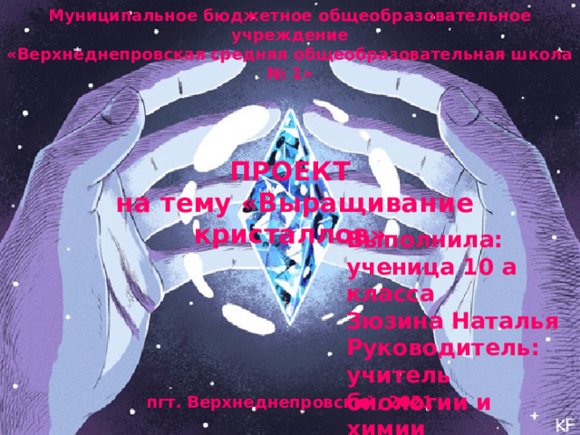 Муниципальное бюджетное общеобразовательное учреждение  «Верхнеднепровская средняя общеобразовательная школа № 1»               ПРОЕКТ  на тему «Выращивание кристаллов»                    пгт. Верхнеднепровский, 2021   Выполнила: ученица 10 а класса  Зюзина Наталья  Руководитель: учитель биологии и химии  Мартынова Елена Александровна      