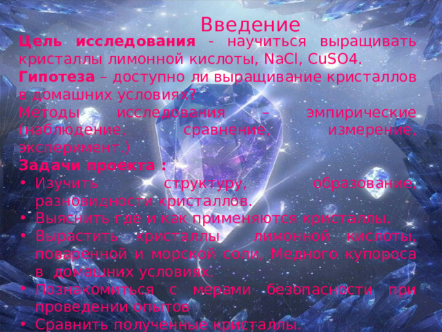 Введение  Цель исследования - научиться выращивать кристаллы лимонной кислоты, NaCl , CuSO 4. Гипотеза – доступно ли выращивание кристаллов в домашних условиях? Методы исследования – эмпирические (наблюдение, сравнение, измерение, эксперимент.) Задачи проекта : Изучить структуру, образование, разновидности кристаллов. Выяснить где и как применяются кристаллы. Вырастить кристаллы лимонной кислоты, поваренной и морской соли, Медного купороса в домашних условиях. Познакомиться с мерами безопасности при проведении опытов Сравнить полученные кристаллы. Практическая значимость - данный проект можно использовать на уроках химии и физики. 