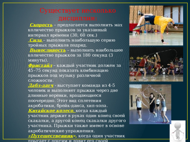 Существует несколько дисциплин:  Скорость  – предлагается выполнить мах количество прыжков за указанный интервал времени (30, 60 сек.)  Сила  – выполнить наибольшую серию тройных прыжков подряд.  Выносливость  – выполнить наибольшее количество прыжков за 180 секунд (3 минуты). Фристайл – каждый участник должен за 45–75 секунд показать комбинацию прыжков под музыку различной сложности. Дабл-датч  - выступает команда из 4-5 человек и выполняет прыжки через две длинные веревки, вращающиеся поочередно. Этот вид сплетения акробатики, брейк-данса, хип-хопа. Китайское колесо , когда каждый участник держит в руках один конец своей скакалки, а другой конец скакалки другого участника. Прыжки также имеют в основе акробатические упражнения. «Путешественник », когда один участник прыгает с другим и ловит его своей скакалкой. 