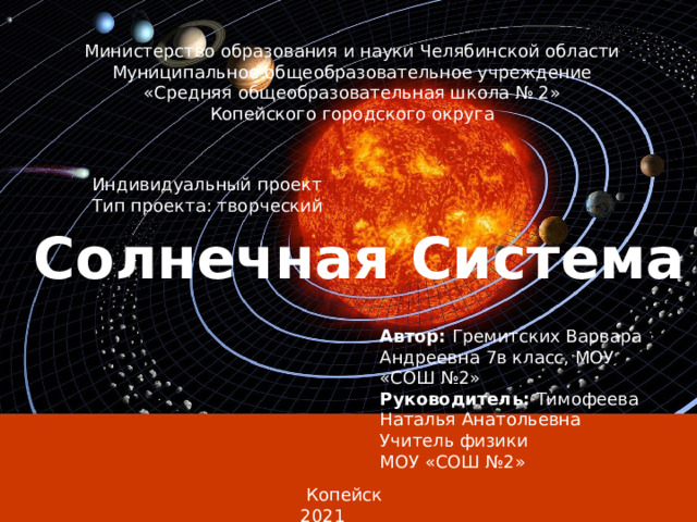 Министерство образования и науки Челябинской области Муниципальное общеобразовательное учреждение «Средняя общеобразовательная школа № 2» Копейского городского округа     Индивидуальный проект Тип проекта: творческий Солнечная Система Автор: Гремитских Варвара Андреевна 7в класс, МОУ «СОШ №2»   Руководитель: Тимофеева Наталья Анатольевна Учитель физики МОУ «СОШ №2»         Копейск 2021  