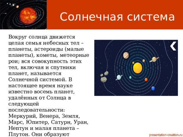 Солнечная система Вокруг солнца движется целая семья небесных тел – планеты, астероиды (малые планеты), кометы, метеорные рои; вся совокупность этих тел, включая и спутники планет, называется Солнечной системой. В настоящее время науке известно восемь планет, удалённых от Солнца в следующей последовательности: Меркурий, Венера, Земля, Марс, Юпитер, Сатурн, Уран, Нептун и малая планета – Плутон. Они образуют планетную систему, являющуюся частью Солнечной системы. 