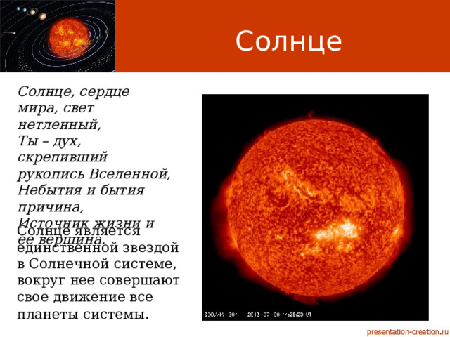 Солнце Солнце, сердце мира, свет нетленный, Ты – дух, скрепивший рукопись Вселенной, Небытия и бытия причина, Источник жизни и ее вершина. Солнце является единственной звездой в Солнечной системе, вокруг нее совершают свое движение все планеты системы . 