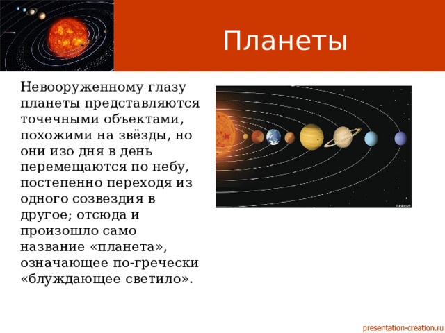 Планеты Невооруженному глазу планеты представляются точечными объектами, похожими на звёзды, но они изо дня в день перемещаются по небу, постепенно переходя из одного созвездия в другое; отсюда и произошло само название «планета», означающее по-гречески «блуждающее светило». 