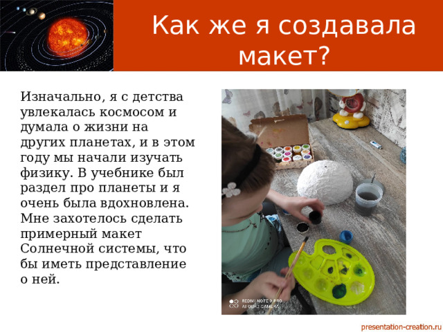 Как же я создавала макет? Изначально, я с детства увлекалась космосом и думала о жизни на других планетах, и в этом году мы начали изучать физику. В учебнике был раздел про планеты и я очень была вдохновлена. Мне захотелось сделать примерный макет Солнечной системы, что бы иметь представление о ней. 
