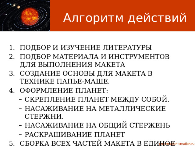 Алгоритм действий Подбор и изучение литературы Подбор материала и инструментов для выполнения макета Создание основы для макета в технике папье-маше. Оформление планет: Скрепление планет между собой. Насаживание на металлические стержни. Насаживание на общий стержень Раскрашивание планет Скрепление планет между собой. Насаживание на металлические стержни. Насаживание на общий стержень Раскрашивание планет Сборка всех частей макета в единое целое 