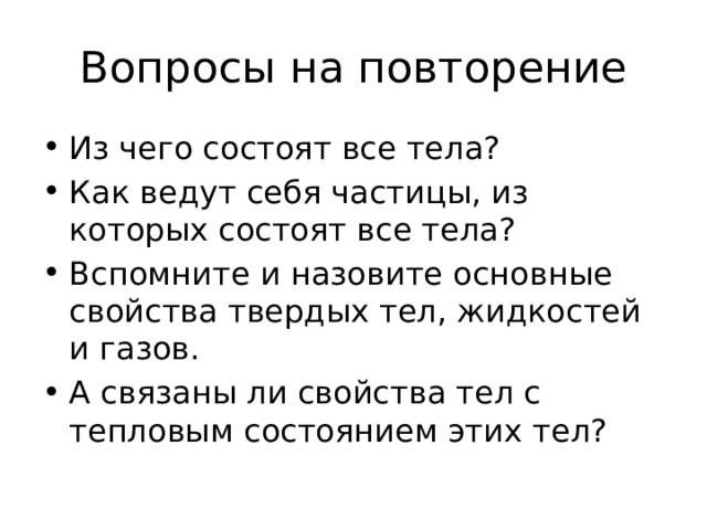 Вопросы на повторение Из чего состоят все тела? Как ведут себя частицы, из которых состоят все тела? Вспомните и назовите основные свойства твердых тел, жидкостей и газов. А связаны ли свойства тел с тепловым состоянием этих тел? 