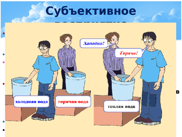 Субъективное восприятие Опыт №1: Дотронуться одной рукой до деревянного предмета, а другой до металлического. Сравните ощущения  Хотя оба предмета находятся при одной температуре, одна рука ощутит холод, а другая тепло Опыт №2: возьмём три сосуда с горячей, тёплой и холодной водой. Опустить одну руку в сосуд с холодной, а другую в сосуд с горячей водой. Через некоторое время обе руки опустить в сосуд с тёплой водой Сравните ощущения Рука, которая была в горячей воде теперь ощущает холод, а рука, которая была в холодной воде теперь ощущает тепло, хотя обе руки находятся в одном сосуде 