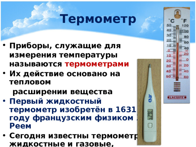 Термометр Приборы, служащие для измерения температуры называются термометрами Их действие основано на тепловом  расширении вещества Первый жидкостный термометр изобретён в 1631 году французским физиком Ж. Реем Сегодня известны термометры жидкостные и газовые, полупроводниковые и оптические 