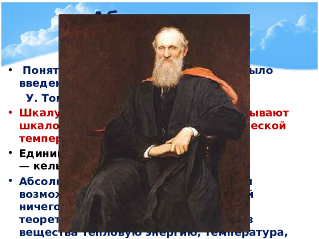Абсолютная температура   Понятие абсолютной температуры было введено  У. Томсоном (Кельвином) Шкалу абсолютной температуры называют шкалой Кельвина или термодинамической температурной шкалой Единица абсолютной температуры — кельвин (К)  Абсолютный ноль — наиболее низкая возможная температура, при которой ничего не может быть холоднее и теоретически невозможно извлечь из вещества тепловую энергию, температура, при которой прекращается тепловое движение молекул      