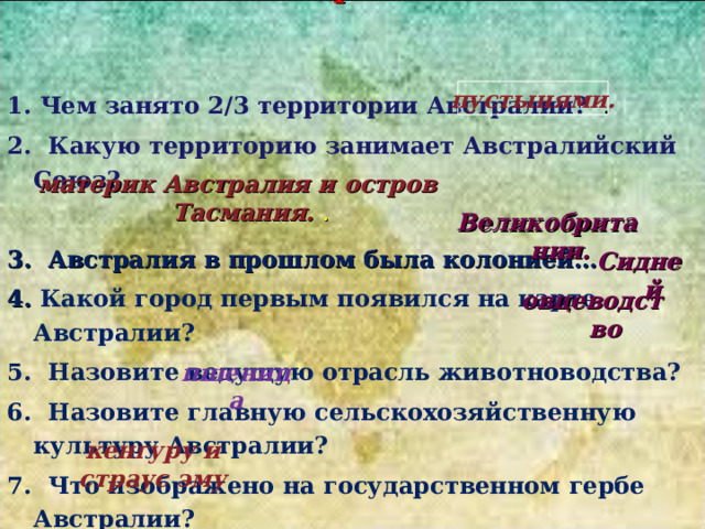 Восстановите рассказ: 1. Чем занято 2/3 территории Австралии?  . 2. Какую территорию занимает Австралийский Союз? пустынями. 3. Австралия в прошлом была колонией… 4. Какой город первым появился на карте Австралии? 5. Назовите ведущую отрасль животноводства? 6. Назовите главную сельскохозяйственную культуру Австралии? 7. Что изображено на государственном гербе Австралии?        материк Австралия и остров Тасмания. . Великобритании. Сидней овцеводство пшеница кенгуру и страус эму 