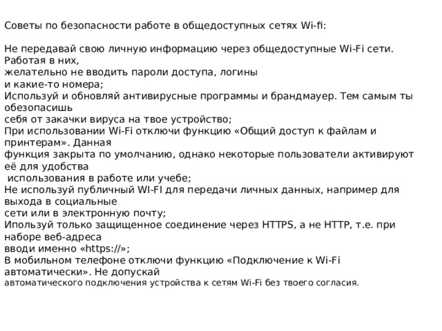 Советы по безопасности работе в общедоступных сетях Wi-fi: Не передавай свою личную информацию через общедоступные Wi-Fi сети. Работая в них, желательно не вводить пароли доступа, логины и какие-то номера; Используй и обновляй антивирусные программы и брандмауер. Тем самым ты обезопасишь себя от закачки вируса на твое устройство; При использовании Wi-Fi отключи функцию «Общий доступ к файлам и принтерам». Данная функция закрыта по умолчанию, однако некоторые пользователи активируют её для удобства  использования в работе или учебе; Не используй публичный WI-FI для передачи личных данных, например для выхода в социальные сети или в электронную почту; Ипользуй только защищенное соединение через HTTPS, а не НТТР, т.е. при наборе веб-адреса вводи именно «https://»; В мобильном телефоне отключи функцию «Подключение к Wi-Fi автоматически». Не допускай автоматического подключения устройства к сетям Wi-Fi без твоего согласия. 