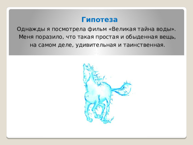  Гипотеза  Однажды я посмотрела фильм «Великая тайна воды».  Меня поразило, что такая простая и обыденная вещь,  на самом деле, удивительная и таинственная.            