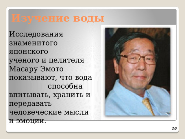 Изучение воды  Исследования знаменитого японского ученого и целителя Масару Эмото показывают, что вода способна впитывать, хранить и передавать человеческие мысли и эмоции.  