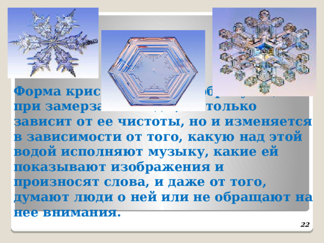 Форма кристаллов льда, образующихся при замерзании воды, не только зависит от ее чистоты, но и изменяется в зависимости от того, какую над этой водой исполняют музыку, какие ей показывают изображения и произносят слова, и даже от того, думают люди о ней или не обращают на нее внимания.   22 