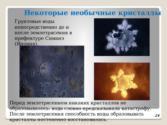  Некоторые необычные кристаллы    Грунтовые воды непосредственно до и после землетрясения в префектуре Симанэ (Япония). Перед землетрясением никаких кристаллов не образовывалось: вода словно предсказывала катастрофу. После землетрясения способность воды образовывать кристаллы постепенно восстановилась.  