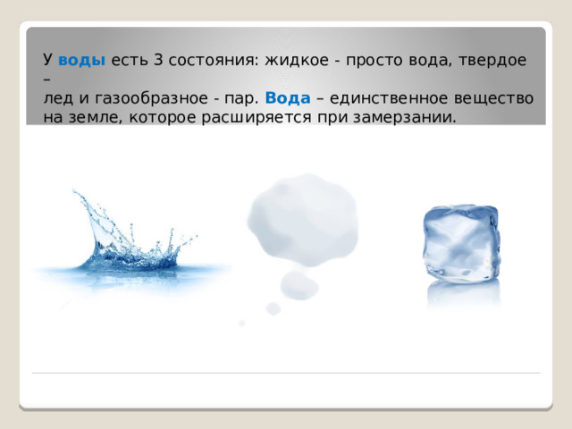 У воды есть 3 состояния: жидкое - просто вода, твердое –  лед и газообразное - пар. Вода – единственное вещество на земле, которое расширяется при замерзании.           