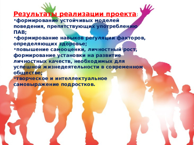 Результаты реализации проекта : формирование устойчивых моделей поведения, препятствующих употреблению ПАВ; формирование навыков регуляции факторов, определяющих здоровье; повышение самооценки, личностный рост, формирование установки на развитие личностных качеств, необходимых для успешной жизнедеятельности в современном обществе; творческое и интеллектуальное самовыражение подростков. 