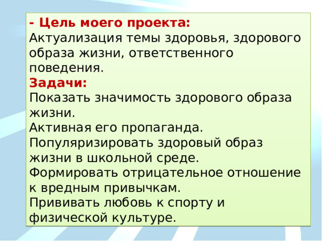 - Цель моего проекта: Актуализация темы здоровья, здорового образа жизни, ответственного поведения. Задачи: Показать значимость здорового образа жизни. Активная его пропаганда. Популяризировать здоровый образ жизни в школьной среде. Формировать отрицательное отношение к вредным привычкам. Прививать любовь к спорту и физической культуре. 